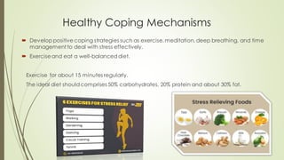 Healthy Coping Mechanisms
 Developpositive coping strategies such as exercise,meditation, deep breathing, and time
management to deal with stress effectively.
 Exerciseand eat a well-balanceddiet.
Exercise for about 15 minutes regularly.
The ideal diet shouldcomprises 50% carbohydrates, 20% protein and about 30% fat.
 