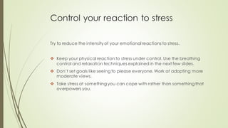 Control your reaction to stress
Try to reduce the intensity of your emotional reactions to stress.
❖ Keep your physical reaction to stress under control. Use the breathing
control and relaxation techniques explainedin the next few slides.
❖ Don’t set goals like seeing to please everyone. Work at adopting more
moderate views.
❖ Take stress at something you can cope with rather than something that
overpowers you.
 