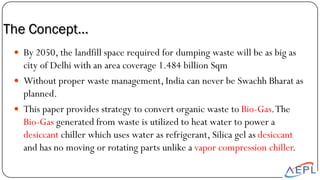  By 2050, the landfill space required for dumping waste will be as big as
city of Delhi with an area coverage 1.484 billion Sqm
 Without proper waste management, India can never be Swachh Bharat as
planned.
 This paper provides strategy to convert organic waste to Bio-Gas.The
Bio-Gas generated from waste is utilized to heat water to power a
desiccant chiller which uses water as refrigerant, Silica gel as desiccant
and has no moving or rotating parts unlike a vapor compression chiller.
The Concept…
 