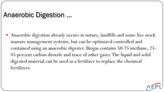 Anaerobic Digestion …
 Anaerobic digestion already occurs in nature, landfills and some live stock
manure management systems, but can be optimized controlled and
contained using an anaerobic digester. Biogas contains 50-75 methane, 25-
45 percent carbon dioxide and trace of other gases.The liquid and solid
digested material can be used as a fertilizer to replace the chemical
fertilizers.
 