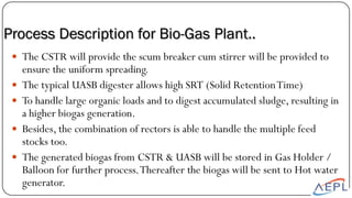 The CSTR will provide the scum breaker cum stirrer will be provided to
ensure the uniform spreading.
 The typical UASB digester allows high SRT (Solid RetentionTime)
 To handle large organic loads and to digest accumulated sludge, resulting in
a higher biogas generation.
 Besides, the combination of rectors is able to handle the multiple feed
stocks too.
 The generated biogas from CSTR & UASB will be stored in Gas Holder /
Balloon for further process.Thereafter the biogas will be sent to Hot water
generator.
Process Description for Bio-Gas Plant..
 