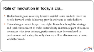  Understanding and resolving broader societal issues can help move the
needle forward while delivering growth and value to stake holders.
 These changes cannot happen overnight. It needs a thoughtful strategy
and total commitment to make sustainability an intrinsic part of business
no matter what your industry, performance must be correlated to
environment and society for only then we will be able to create a better
world for us all.
Role of Innovation in Today’s Era…
 