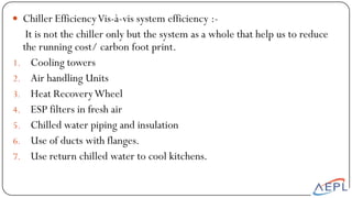  Chiller EfficiencyVis-à-vis system efficiency :-
It is not the chiller only but the system as a whole that help us to reduce
the running cost/ carbon foot print.
1. Cooling towers
2. Air handling Units
3. Heat RecoveryWheel
4. ESP filters in fresh air
5. Chilled water piping and insulation
6. Use of ducts with flanges.
7. Use return chilled water to cool kitchens.
 
