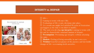INTEGRITY vs. DESPAIR
60s +.
Coming to terms with one’s life.
Evaluations of life events, decisions take place.
As a result one might feel satisfied Or sense of frustration
can happen as the time is too short to modify.
The task is to develop ego integrity( coming to terms with
life and its closure)with a minimal amount of despair.
Presumption –Presuming ego integrity without attaining
the same.
Disdain –Feeling of being unworthy in one’s own eyes.
Wisdom–Graceful acceptance of the journey and inevitable
changes of life –overcoming death anxieties.
 