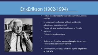 ErikErikson (1902-1994)
•
•
•
•
•
•
Father abandonedbeforeborn.Danishfather, Jewish
mother
Irregular work in Europe without an identity,
adjustment issues in school
Took a job as a teacher for children of Freud’s
patients.
Trained in psychoanalysis
Erikson is a Freudian ego-psychologist. He accepts
Freud's ideas as basically correct
Development, he says, functions by the epigenetic
pr i nci pl e
 