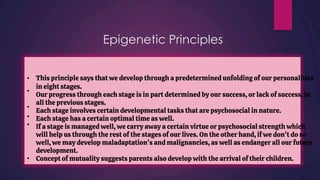 Epigenetic Principles
•
•
•
•
•
This principle says that we develop through a predetermined unfolding of our personalities
in eight stages.
Our progress through each stage is in part determined by our success, or lack of success, in
all the previous stages.
Each stage involves certain developmental tasks that are psychosocial in nature.
Each stage has a certain optimal time as well.
If a stage is managed well, we carry away a certain virtue or psychosocial strength which
will help us through the rest of the stages of our lives. On the other hand, if we don't do so
well, we may develop maladaptation's and malignancies, as well as endanger all our future
development.
Concept of mutuality suggests parents also develop with the arrival of their children.
•
 