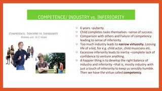 COMPETENCE/ INDUSTRY vs. INFERIORITY
o
o
o
o
o
o
6 years –puberty.
Child completes tasks themselves –sense of success.
Comparison with others and Failure of competency
leading to sense of inferiority.
Too much industry leads to narrow virtuosity. Loosing
life of a kid, for e.g. child actor, child musicians etc.
Excessive inferiority leads to inertia –complete lack of
confidence to venture anything.
A happier thing is to develop the right balance of
industry and inferiority –that is, mostly industry with
just a touch of inferiority to keep us sensibly humble.
Then we have the virtue called competency.
 