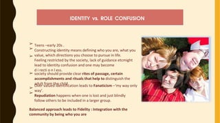 IDENTITY vs. ROLE CONFUSION
➢
➢
➢
Teens –early 20s .
Constructing identity means defining who you are, what you
value, which directions you choose to pursue in life.
Feeling restricted by the society, lack of guidance etcmight
lead to identity confusion and one may become
d i recti o n l ess.
society should provide clear rites of passage, certain
accomplishments and rituals that help to distinguish the
adult from the child.
Over valued Identification leads to Fanaticism –‘my way only
way’.
Repudiation happens when one is lost and just blindly
follow others to be included in a larger group.
➢
➢
➢
Balanced approach leads to Fidelity : Integration with the
community by being who you are
 