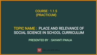 TOPIC NAME : PLACE AND RELEVANCE OF
SOCIAL SCIENCE IN SCHOOL CURRICULUM
PRESENTED BY : SAYANTI PANJA
COURSE : 1.1.5
(PRACTICUM)
 