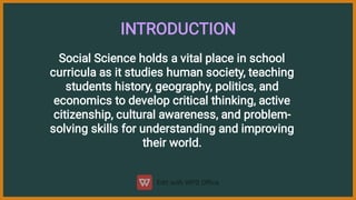 INTRODUCTION
Social Science holds a vital place in school
curricula as it studies human society, teaching
students history, geography, politics, and
economics to develop critical thinking, active
citizenship, cultural awareness, and problem-
solving skills for understanding and improving
their world.
 