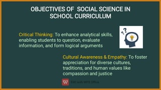 OBJECTIVES OF SOCIAL SCIENCE IN
SCHOOL CURRICULUM
Critical Thinking: To enhance analytical skills,
enabling students to question, evaluate
information, and form logical arguments
Cultural Awareness & Empathy: To foster
appreciation for diverse cultures,
traditions, and human values like
compassion and justice
 