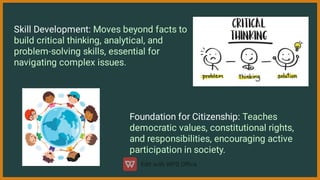 Skill Development: Moves beyond facts to
build critical thinking, analytical, and
problem-solving skills, essential for
navigating complex issues.
Foundation for Citizenship: Teaches
democratic values, constitutional rights,
and responsibilities, encouraging active
participation in society.
 