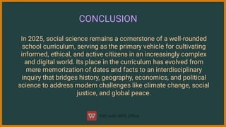 CONCLUSION
In 2025, social science remains a cornerstone of a well-rounded
school curriculum, serving as the primary vehicle for cultivating
informed, ethical, and active citizens in an increasingly complex
and digital world. Its place in the curriculum has evolved from
mere memorization of dates and facts to an interdisciplinary
inquiry that bridges history, geography, economics, and political
science to address modern challenges like climate change, social
justice, and global peace.
 
