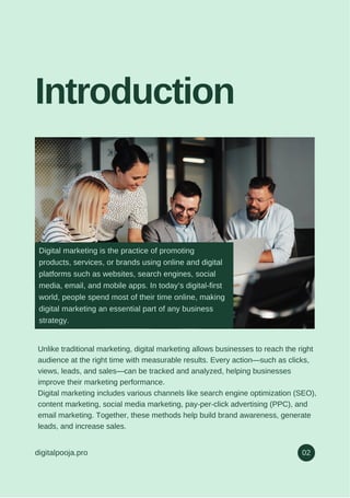 Introduction
digitalpooja.pro 02
Unlike traditional marketing, digital marketing allows businesses to reach the right
audience at the right time with measurable results. Every action—such as clicks,
views, leads, and sales—can be tracked and analyzed, helping businesses
improve their marketing performance.
Digital marketing includes various channels like search engine optimization (SEO),
content marketing, social media marketing, pay-per-click advertising (PPC), and
email marketing. Together, these methods help build brand awareness, generate
leads, and increase sales.
Digital marketing is the practice of promoting
products, services, or brands using online and digital
platforms such as websites, search engines, social
media, email, and mobile apps. In today’s digital-first
world, people spend most of their time online, making
digital marketing an essential part of any business
strategy.
 