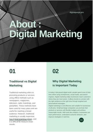 Traditional vs Digital
Marketing
Traditional marketing refers to
promoting products or services
using offline methods such as
newspapers, magazines,
television, radio, hoardings, and
pamphlets. These methods have
been used for many years and are
useful for reaching a broad
audience. However, traditional
marketing is usually expensive,
has limited targeting options, and
it is difficult to measure exact
results.
In today’s fast-paced digital world, people spend most of their
time online using smartphones, social media, and search
engines. Digital marketing helps businesses reach customers
where they are most active. It allows brands to connect with
the right audience at the right time through targeted and
personalized messages.
Digital marketing is cost-effective and suitable for businesses
of all sizes. Small and large companies can promote their
products or services with flexible budgets and achieve
measurable results. With tools like analytics, businesses can
track performance, understand customer behavior, and
improve strategies in real time.
Why Digital Marketing
is Important Today
digitalpooja.pro
About :
Digital Marketing
www.reallygreatsite.com 03
01 02
 