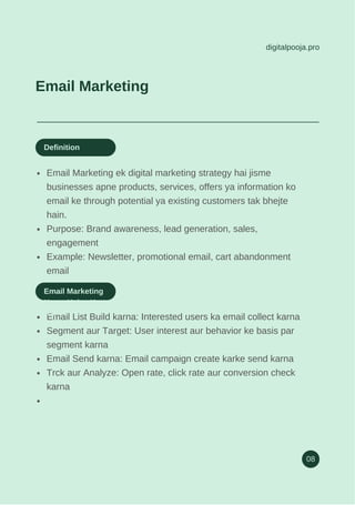 digitalpooja.pro
08
Email Marketing
Email Marketing ek digital marketing strategy hai jisme
businesses apne products, services, offers ya information ko
email ke through potential ya existing customers tak bhejte
hain.
Purpose: Brand awareness, lead generation, sales,
engagement
Example: Newsletter, promotional email, cart abandonment
email
Definition
Email List Build karna: Interested users ka email collect karna
Segment aur Target: User interest aur behavior ke basis par
segment karna
Email Send karna: Email campaign create karke send karna
Trck aur Analyze: Open rate, click rate aur conversion check
karna
Email Marketing
Kaam Kaise Karta
Hai
 