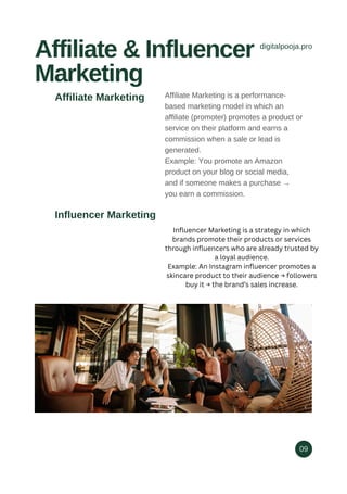 digitalpooja.pro
Affiliate & Influencer
Marketing
09
Affiliate Marketing is a performance-
based marketing model in which an
affiliate (promoter) promotes a product or
service on their platform and earns a
commission when a sale or lead is
generated.
Example: You promote an Amazon
product on your blog or social media,
and if someone makes a purchase →
you earn a commission.
Influencer Marketing
Affiliate Marketing
Influencer Marketing is a strategy in which
brands promote their products or services
through influencers who are already trusted by
a loyal audience.
Example: An Instagram influencer promotes a
skincare product to their audience → followers
buy it → the brand’s sales increase.
 