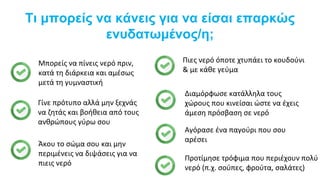 Τι μπορείς να κάνεις για να είσαι επαρκώς
ενυδατωμένος/η;
Μπορείς να πίνεις νερό πριν,
κατά τη διάρκεια και αμέσως
μετά τη γυμναστική
Γίνε πρότυπο αλλά μην ξεχνάς
να ζητάς και βοήθεια από τους
ανθρώπους γύρω σου
Άκου το σώμα σου και μην
περιμένεις να διψάσεις για να
πιεις νερό
Πιες νερό όποτε χτυπάει το κουδούνι
& με κάθε γεύμα
Διαμόρφωσε κατάλληλα τους
χώρους που κινείσαι ώστε να έχεις
άμεση πρόσβαση σε νερό
Αγόρασε ένα παγούρι που σου
αρέσει
Προτίμησε τρόφιμα που περιέχουν πολύ
νερό (π.χ. σούπες, φρούτα, σαλάτες)
 