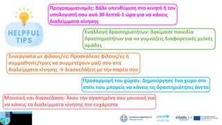 Προγραμματισμός: Βάλε υπενθύμιση στο κινητό ή τον
υπολογιστή σου ανά 30 λεπτά-1 ώρα για να κάνεις
διαλείμματα κίνησης
Εναλλαγή δραστηριοτήτων: Δοκίμασε ποικιλία
δραστηριοτήτων για να γυμνάζεις διαφορετικές μυϊκές
ομάδες
Συνεργασία με φίλους/ες: Προσκάλεσε φίλους/ες ή
συμμαθητές/τριες να συμμετέχουν μαζί σου στα
διαλείμματα κίνησης → διασκεδάζεις με την παρέα σου
Προσαρμογή του χώρου: Δημιούργησε ένα χώρο στο
σπίτι που μπορείς να κάνεις τις δραστηριότητες άνετα
Μουσική και διασκέδαση: Άκου την αγαπημένη σου μουσική για
να κάνεις τα διαλείμματα κίνησης πιο ευχάριστα
 