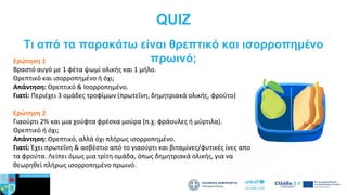 QUIZ
Ερώτηση 1
Βραστό αυγό με 1 φέτα ψωμί ολικής και 1 μήλο.
Θρεπτικό και ισορροπημένο ή όχι;
Απάντηση: Θρεπτικό & Ισορροπημένο.
Γιατί: Περιέχει 3 ομάδες τροφίμων (πρωτεΐνη, δημητριακά ολικής, φρούτο)
Ερώτηση 2
Γιαούρτι 2% και μια χούφτα φρέσκα μούρα (π.χ. φράουλες ή μύρτιλα).
Θρεπτικό ή όχι;
Απάντηση: Θρεπτικό, αλλά όχι πλήρως ισορροπημένο.
Γιατί: Έχει πρωτεΐνη & ασβέστιο από το γιαούρτι και βιταμίνες/φυτικές ίνες από
τα φρούτα. Λείπει όμως μια τρίτη ομάδα, όπως δημητριακά ολικής, για να
θεωρηθεί πλήρως ισορροπημένο πρωινό.
Tι από τα παρακάτω είναι θρεπτικό και ισορροπημένο
πρωινό;
 