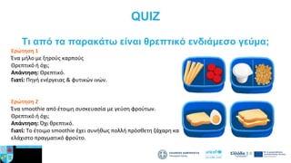 QUIZ
Tι από τα παρακάτω είναι θρεπτικό ενδιάμεσο γεύμα;
Ερώτηση 1
Ένα μήλο με ξηρούς καρπούς
Θρεπτικό ή όχι;
Απάντηση: Θρεπτικό.
Γιατί: Πηγή ενέργειας & φυτικών ινών.
Ερώτηση 2
Ένα smoothie από έτοιμη συσκευασία με γεύση φρούτων.
Θρεπτικό ή όχι;
Απάντηση: Όχι θρεπτικό.
Γιατί: Το έτοιμο smoothie έχει συνήθως πολλή πρόσθετη ζάχαρη και ελάχιστο
ελάχιστο πραγματικό φρούτο.
 