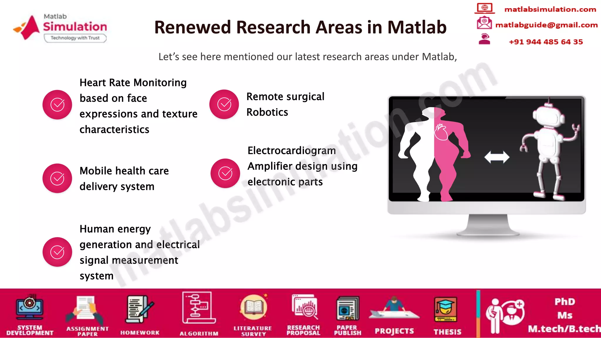 Renewed Research Areas in Matlab
Let’s see here mentioned our latest research areas under Matlab,
Heart Rate Monitoring
based on face
expressions and texture
characteristics
Remote surgical
Robotics
Mobile health care
delivery system
Electrocardiogram
Amplifier design using
electronic parts
Human energy
generation and electrical
signal measurement
system
 