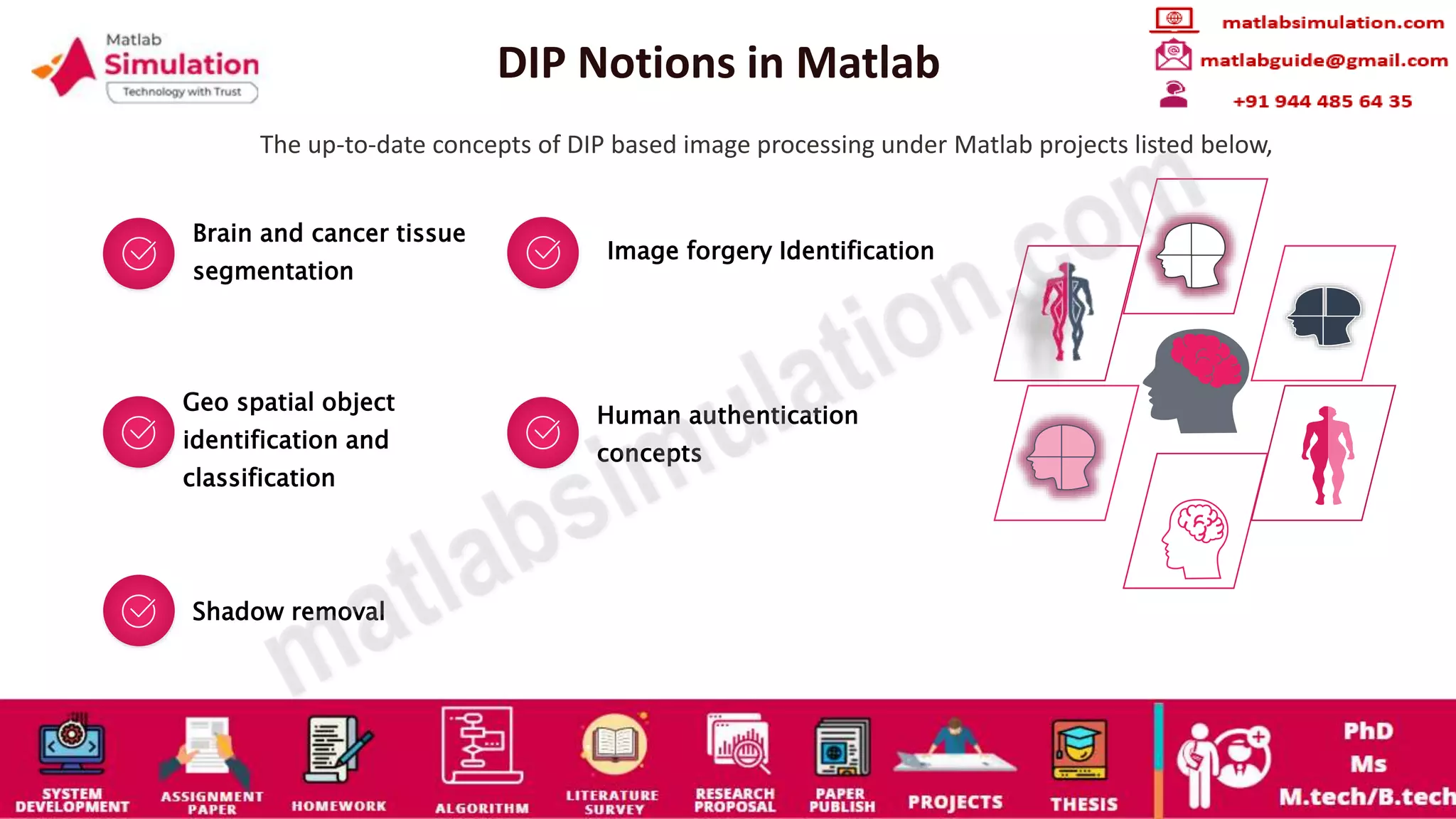 DIP Notions in Matlab
The up-to-date concepts of DIP based image processing under Matlab projects listed below,
Brain and cancer tissue
segmentation
Image forgery Identification
Geo spatial object
identification and
classification
Human authentication
concepts
Shadow removal