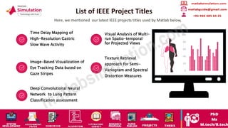 List of IEEE Project Titles
Here, we mentioned our latest IEEE projects titles used by Matlab below,
Time Delay Mapping of
High-Resolution Gastric
Slow Wave Activity
Visual Analysis of Multi-
run Spatio-temporal
for Projected Views
Image-Based Visualization of
Eye Tracking Data based on
Gaze Stripes
Texture Retrieval
approach for Semi-
Variogram and Spectral
Distortion Measures
Deep Convolutional Neural
Network to Lung Pattern
Classification assessment
0
20
40
60
80
100
 