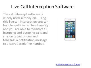 Live Call Interception Software
The call intercept software is
widely used in today era. Using
this live call interception you can
handle multiple call functionality
and you are able to monitors all
incoming and outgoing calls and
sms on target phone and
forwards a notification message
to a secret predefine number.
Call interception software
 