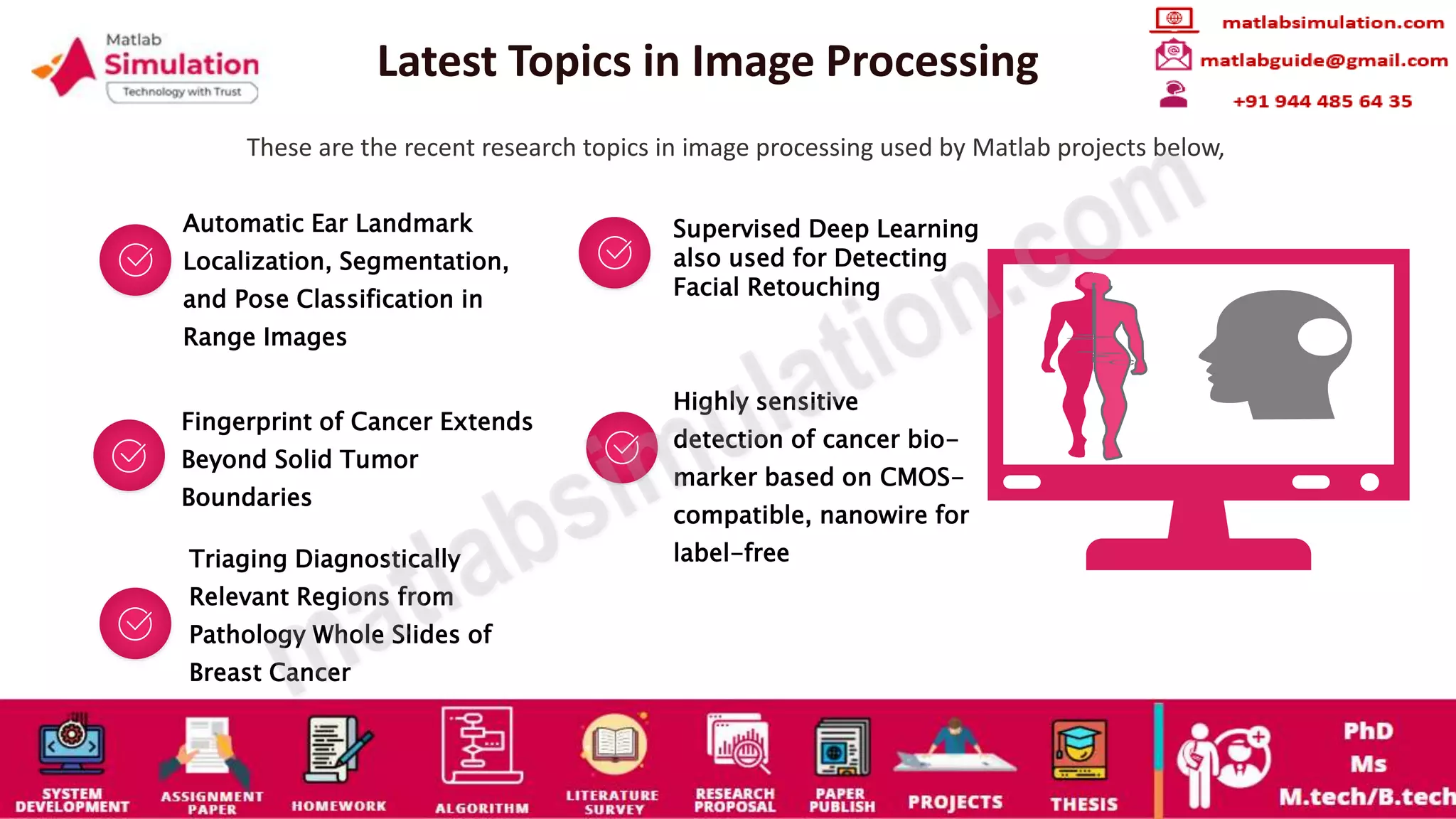 Latest Topics in Image Processing
These are the recent research topics in image processing used by Matlab projects below,
Automatic Ear Landmark
Localization, Segmentation,
and Pose Classification in
Range Images
Supervised Deep Learning
also used for Detecting
Facial Retouching
Fingerprint of Cancer Extends
Beyond Solid Tumor
Boundaries
Highly sensitive
detection of cancer bio-
marker based on CMOS-
compatible, nanowire for
label-free
Triaging Diagnostically
Relevant Regions from
Pathology Whole Slides of
Breast Cancer
 