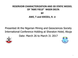 RESERVOIR CHARACTERIZATION AND 3D STATIC MODEL
OF “AWE FIELD” NIGER DELTA
BY
AWE, T and IDEOZU, R. U
Presented At the Nigerian Mining and Geosciences Society
International Conference Holding at Sheraton Hotel, Abuja
Date: March 26 to March 31 2017
1
 