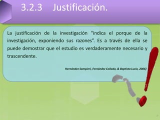 La justificación de la investigación “indica el porque de la
investigación, exponiendo sus razones”. Es a través de ella se
puede demostrar que el estudio es verdaderamente necesario y
trascendente.
Hernández Sampieri, Fernández Collado, & Baptista Lucio, 2006)
3.2.3 Justificación.
17
 