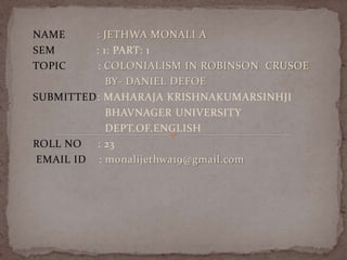 NAME : JETHWA MONALI A
SEM : 1: PART: 1
TOPIC : COLONIALISM IN ROBINSON CRUSOE
BY- DANIEL DEFOE
SUBMITTED: MAHARAJA KRISHNAKUMARSINHJI
BHAVNAGER UNIVERSITY
DEPT.OF.ENGLISH
ROLL NO : 23
EMAIL ID : monalijethwa19@gmail.com
 