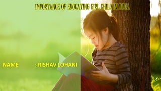 NAME : RISHAV LOHANI
IMPORTANCE OF EDUCATING GIRL CHILD IN INDIA
 