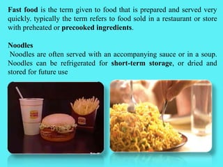 Fast food is the term given to food that is prepared and served very
quickly. typically the term refers to food sold in a restaurant or store
with preheated or precooked ingredients.
Noodles
Noodles are often served with an accompanying sauce or in a soup.
Noodles can be refrigerated for short-term storage, or dried and
stored for future use
 