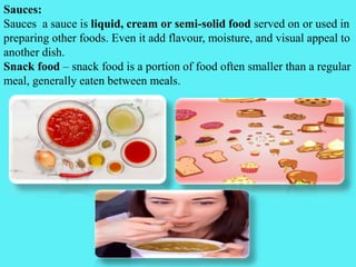 Sauces:
Sauces a sauce is liquid, cream or semi-solid food served on or used in
preparing other foods. Even it add flavour, moisture, and visual appeal to
another dish.
Snack food – snack food is a portion of food often smaller than a regular
meal, generally eaten between meals.
 