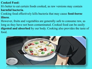 Cooked Food:
It's better to eat certain foods cooked, as raw versions may contain
harmful bacteria.
Cooking food effectively kills bacteria that may cause food-borne
illness.
However, fruits and vegetables are generally safe to consume raw, as
long as they have not been contaminated. Cooked food can be easily
digested and absorbed by our body. Cooking also provides the taste of
food.
 