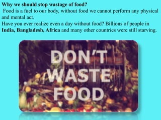 Why we should stop wastage of food?
Food is a fuel to our body, without food we cannot perform any physical
and mental act.
Have you ever realize even a day without food? Billions of people in
India, Bangladesh, Africa and many other countries were still starving.
 