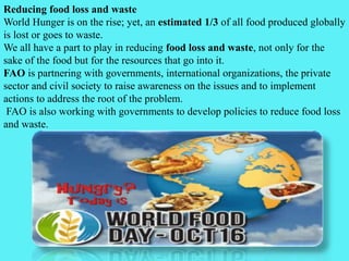 Reducing food loss and waste
World Hunger is on the rise; yet, an estimated 1/3 of all food produced globally
is lost or goes to waste.
We all have a part to play in reducing food loss and waste, not only for the
sake of the food but for the resources that go into it.
FAO is partnering with governments, international organizations, the private
sector and civil society to raise awareness on the issues and to implement
actions to address the root of the problem.
FAO is also working with governments to develop policies to reduce food loss
and waste.
 