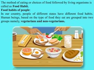 The method of eating or choices of food followed by living organisms is
called as Food Habit.
Food habits of people:
In our country, people of different states have different food habits.
Human beings, based on the type of food they eat are grouped into two
groups namely, vegetarians and non-vegetarians.
 