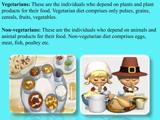 Vegetarians: These are the individuals who depend on plants and plant
products for their food. Vegetarian diet comprises only pulses, grains,
cereals, fruits, vegetables.
Non-vegetarians: These are the individuals who depend on animals and
animal products for their food. Non-vegetarian diet comprises eggs,
meat, fish, poultry etc.
 