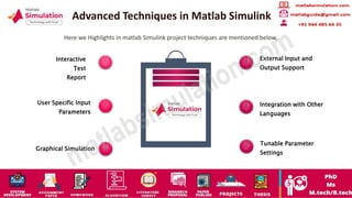 Advanced Techniques in Matlab Simulink
Here we Highlights in matlab Simulink project techniques are mentioned below,
Interactive
Test
Report
User Specific Input
Parameters
Graphical Simulation
External Input and
Output Support
Integration with Other
Languages
Tunable Parameter
Settings
 