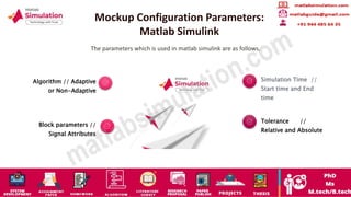 Mockup Configuration Parameters:
Matlab Simulink
The parameters which is used in matlab simulink are as follows,
Algorithm // Adaptive
or Non-Adaptive
Block parameters //
Signal Attributes
Simulation Time //
Start time and End
time
Tolerance //
Relative and Absolute
 
