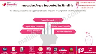 Innovative Areas Supported in Simulink
Power Electronics
Digital Signal Processing
Energy & Control
System
Automation Method
Digital Image Processing
The following areas which we supported to become innovative by using matlab Simulink are listed below,
 