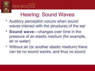 Hearing: Sound Waves
• Auditory perception occurs when sound
waves interact with the structures of the ear
• Sound wave—changes over time in the
pressure of an elastic medium (for example,
air or water)
• Without air (or another elastic medium) there
can be no sound waves, and thus no sound
 