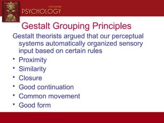 Gestalt Grouping Principles
Gestalt theorists argued that our perceptual
systems automatically organized sensory
input based on certain rules
• Proximity
• Similarity
• Closure
• Good continuation
• Common movement
• Good form
 
