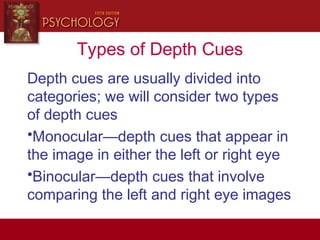 Types of Depth Cues
Depth cues are usually divided into
categories; we will consider two types
of depth cues
•Monocular—depth cues that appear in
the image in either the left or right eye
•Binocular—depth cues that involve
comparing the left and right eye images
 