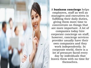 A business concierge helps
employees, staff as well as
managers and executives in
fulfilling their daily duties,
giving them more time to
concentrate on things that
are more important. A lot of
companies today hire
corporate concierge on staff,
however, concierge services
provider usually have their
own companies and they
work independently. In
corporate world, there is a
lot of pressure faced every
day by individuals that
leaves them with no time for
themselves.
 
