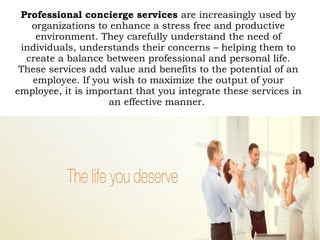Professional concierge services are increasingly used by
organizations to enhance a stress free and productive
environment. They carefully understand the need of
individuals, understands their concerns – helping them to
create a balance between professional and personal life.
These services add value and benefits to the potential of an
employee. If you wish to maximize the output of your
employee, it is important that you integrate these services in
an effective manner.
 