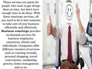 These services are great for 
people who want to get things 
done on time, but don’t have 
enough time to do them. With 
these concierge services, all 
you need to do is hire someone 
to take care of your business 
efficiently and effectively. 
Business concierge provides 
on­demand services for 
business employees, 
executives, clients and 
individuals. Companies offer 
different varieties of services 
such as running errands, 
personal shopping, travel 
reservations, conducting 
grocery, home management 
and so on.
 